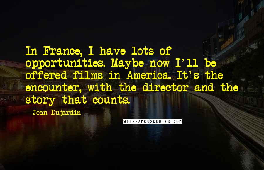 Jean Dujardin Quotes: In France, I have lots of opportunities. Maybe now I'll be offered films in America. It's the encounter, with the director and the story that counts.