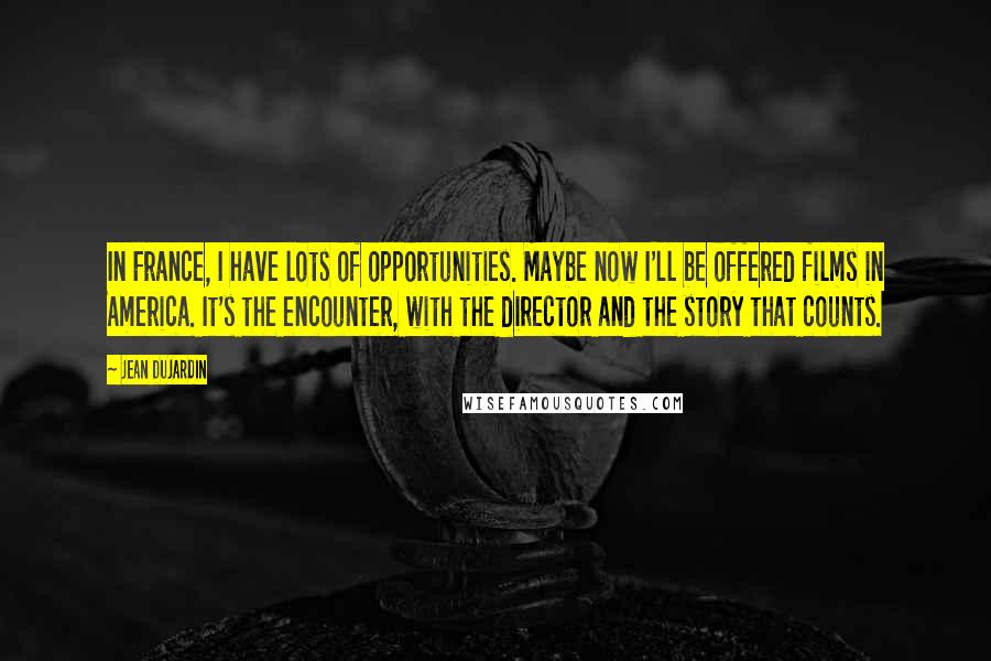 Jean Dujardin Quotes: In France, I have lots of opportunities. Maybe now I'll be offered films in America. It's the encounter, with the director and the story that counts.