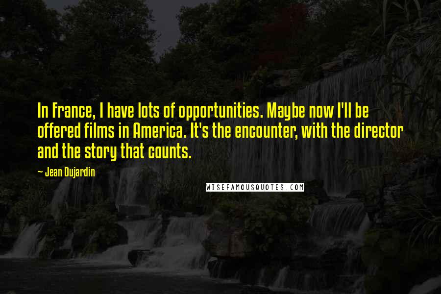 Jean Dujardin Quotes: In France, I have lots of opportunities. Maybe now I'll be offered films in America. It's the encounter, with the director and the story that counts.