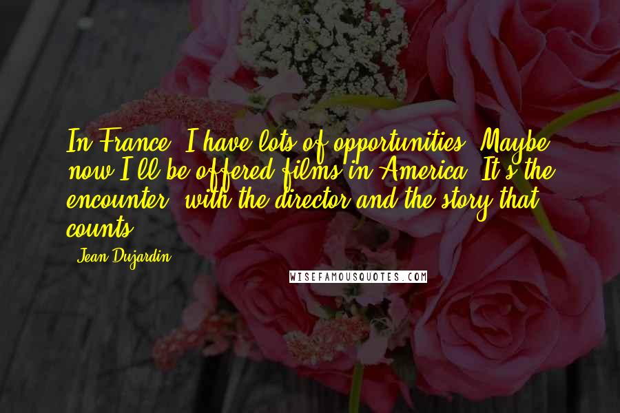 Jean Dujardin Quotes: In France, I have lots of opportunities. Maybe now I'll be offered films in America. It's the encounter, with the director and the story that counts.