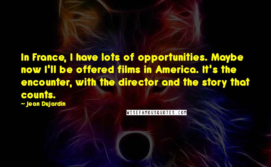 Jean Dujardin Quotes: In France, I have lots of opportunities. Maybe now I'll be offered films in America. It's the encounter, with the director and the story that counts.