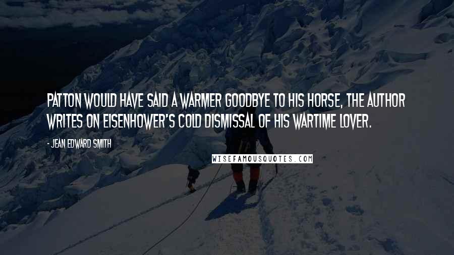 Jean Edward Smith Quotes: Patton would have said a warmer goodbye to his horse, The author writes on Eisenhower's cold dismissal of his wartime lover.