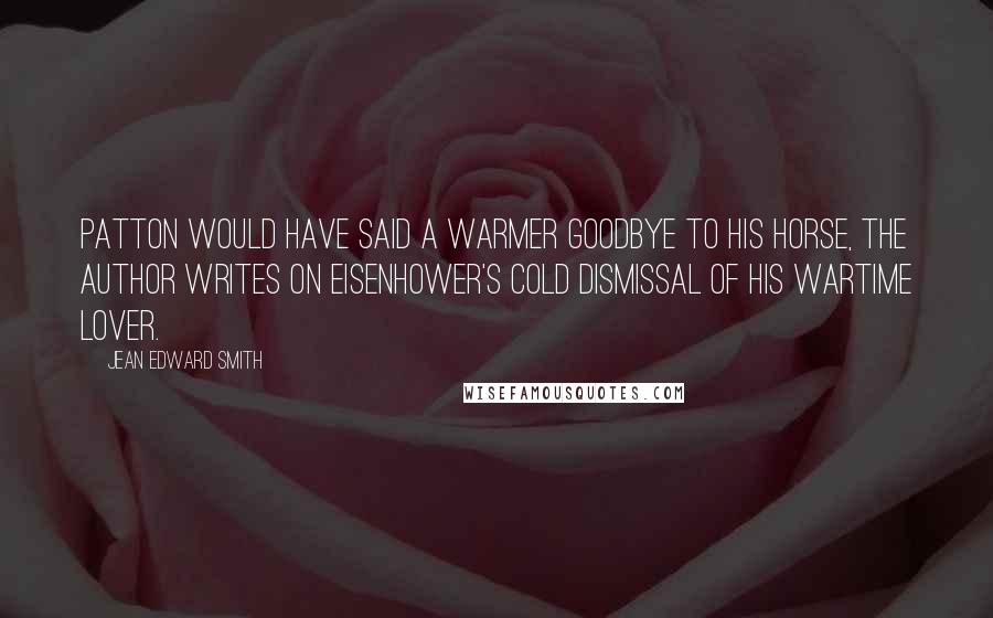 Jean Edward Smith Quotes: Patton would have said a warmer goodbye to his horse, The author writes on Eisenhower's cold dismissal of his wartime lover.