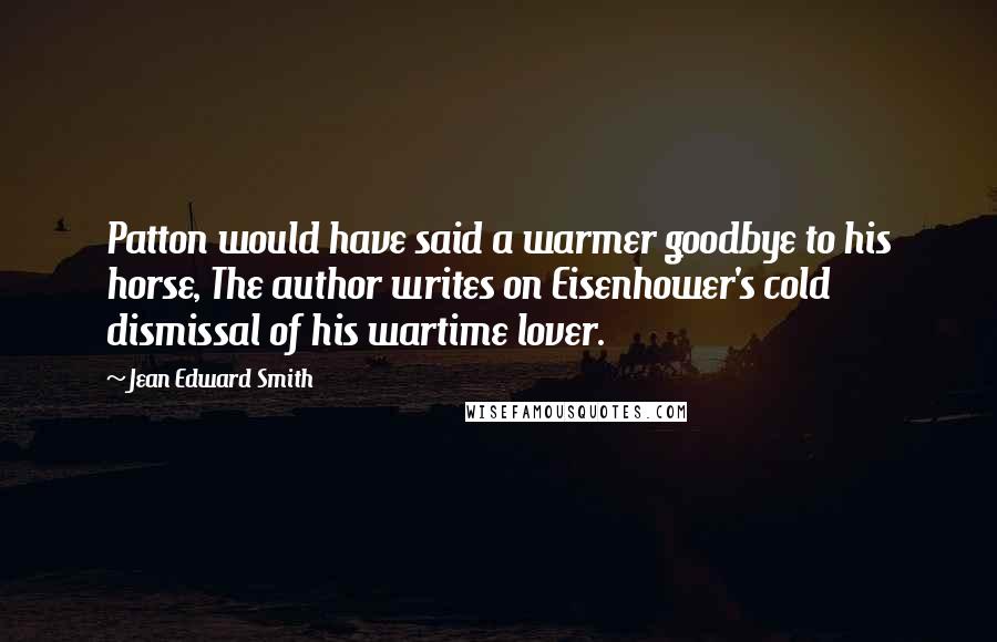 Jean Edward Smith Quotes: Patton would have said a warmer goodbye to his horse, The author writes on Eisenhower's cold dismissal of his wartime lover.