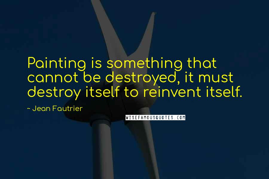 Jean Fautrier Quotes: Painting is something that cannot be destroyed, it must destroy itself to reinvent itself.