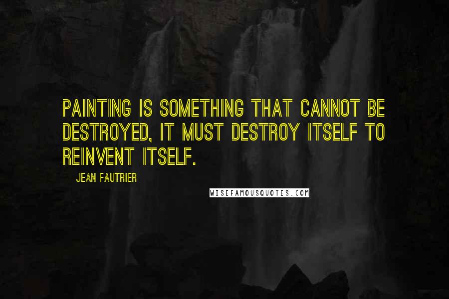 Jean Fautrier Quotes: Painting is something that cannot be destroyed, it must destroy itself to reinvent itself.