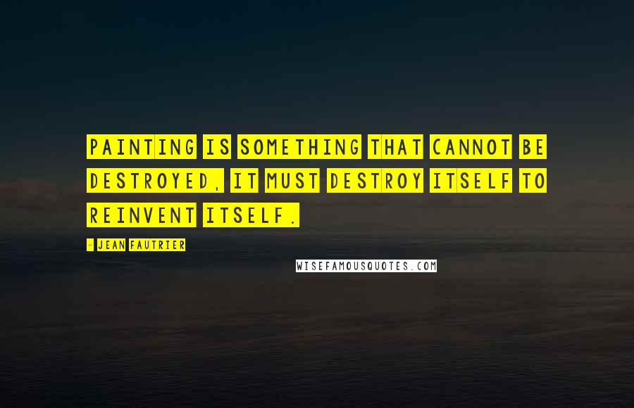 Jean Fautrier Quotes: Painting is something that cannot be destroyed, it must destroy itself to reinvent itself.
