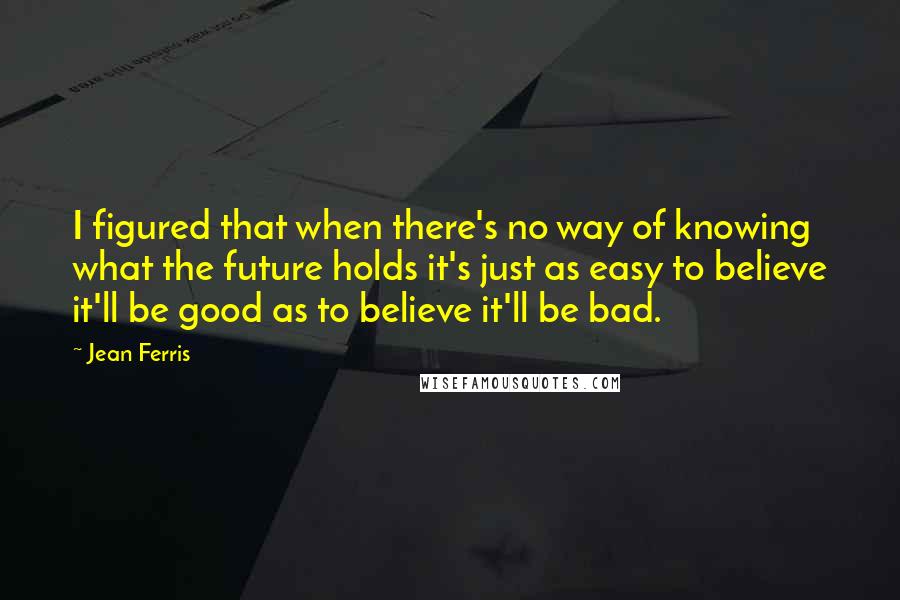 Jean Ferris Quotes: I figured that when there's no way of knowing what the future holds it's just as easy to believe it'll be good as to believe it'll be bad.