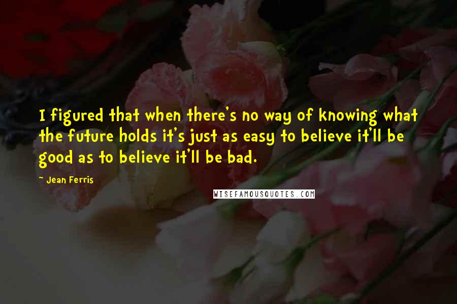 Jean Ferris Quotes: I figured that when there's no way of knowing what the future holds it's just as easy to believe it'll be good as to believe it'll be bad.