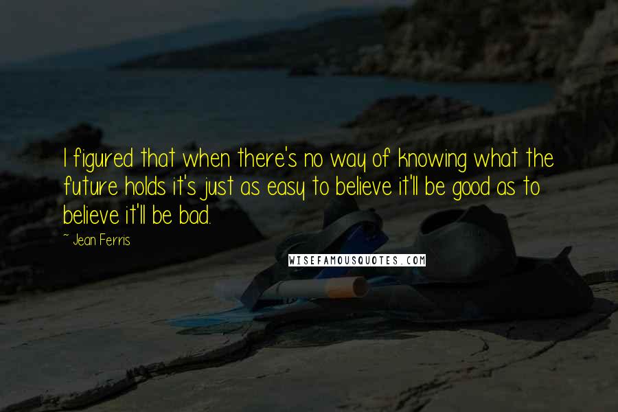 Jean Ferris Quotes: I figured that when there's no way of knowing what the future holds it's just as easy to believe it'll be good as to believe it'll be bad.