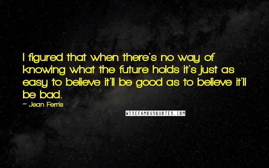 Jean Ferris Quotes: I figured that when there's no way of knowing what the future holds it's just as easy to believe it'll be good as to believe it'll be bad.