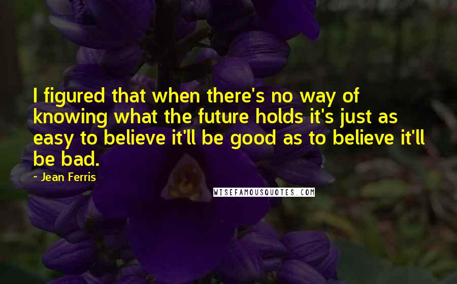 Jean Ferris Quotes: I figured that when there's no way of knowing what the future holds it's just as easy to believe it'll be good as to believe it'll be bad.