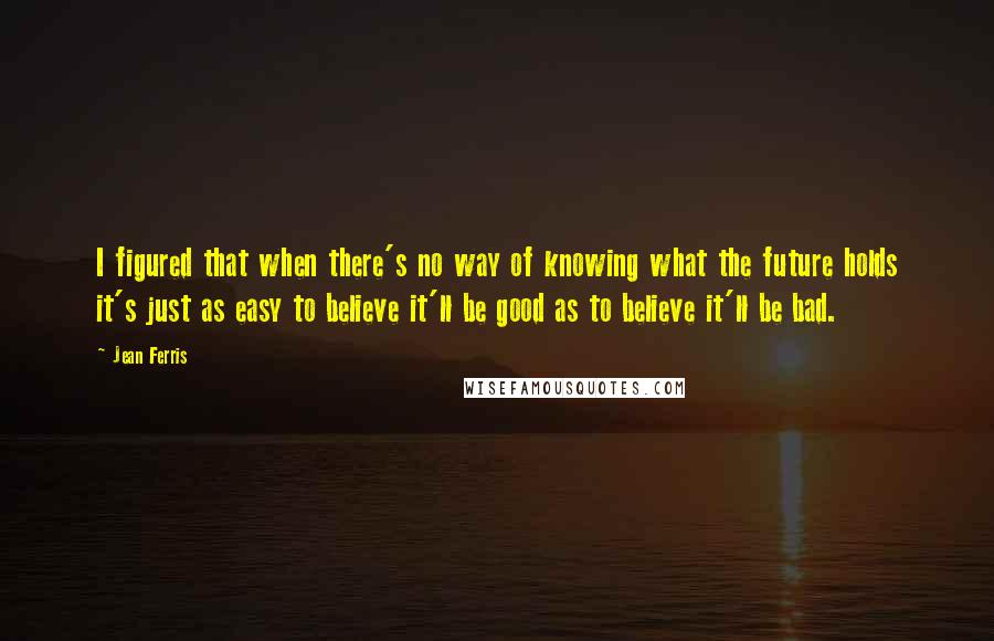 Jean Ferris Quotes: I figured that when there's no way of knowing what the future holds it's just as easy to believe it'll be good as to believe it'll be bad.