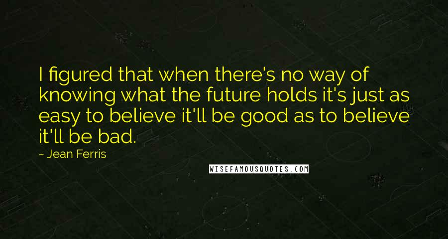 Jean Ferris Quotes: I figured that when there's no way of knowing what the future holds it's just as easy to believe it'll be good as to believe it'll be bad.