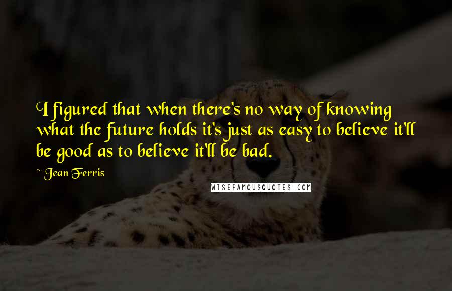 Jean Ferris Quotes: I figured that when there's no way of knowing what the future holds it's just as easy to believe it'll be good as to believe it'll be bad.