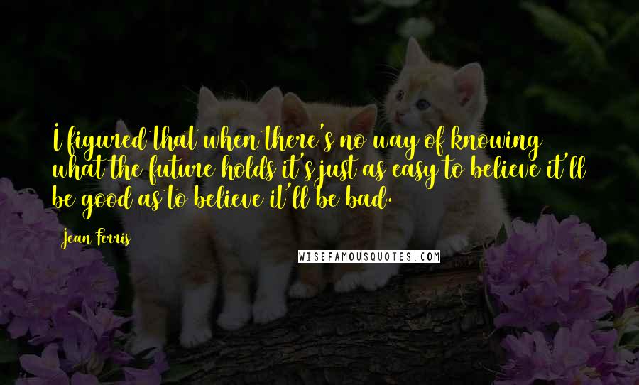 Jean Ferris Quotes: I figured that when there's no way of knowing what the future holds it's just as easy to believe it'll be good as to believe it'll be bad.