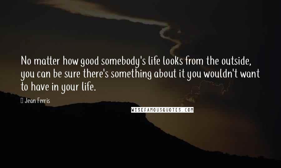 Jean Ferris Quotes: No matter how good somebody's life looks from the outside, you can be sure there's something about it you wouldn't want to have in your life.