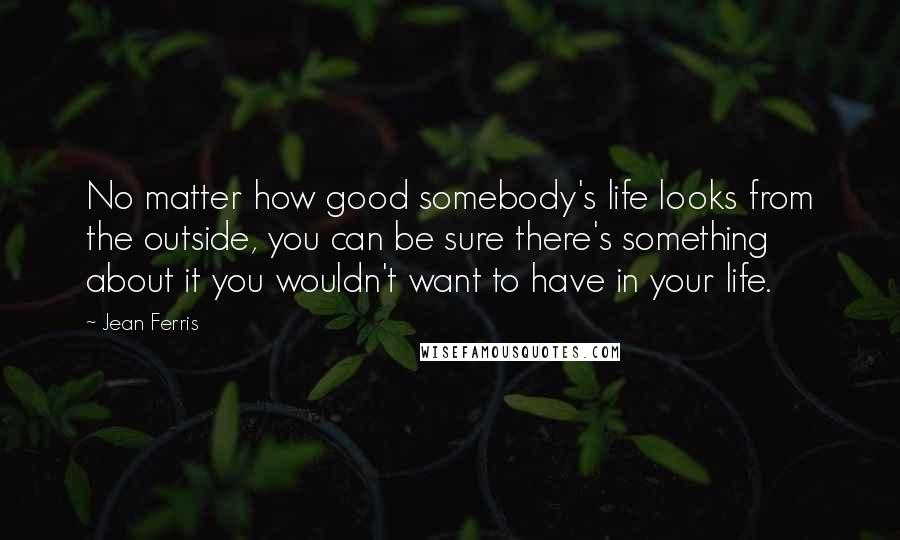 Jean Ferris Quotes: No matter how good somebody's life looks from the outside, you can be sure there's something about it you wouldn't want to have in your life.