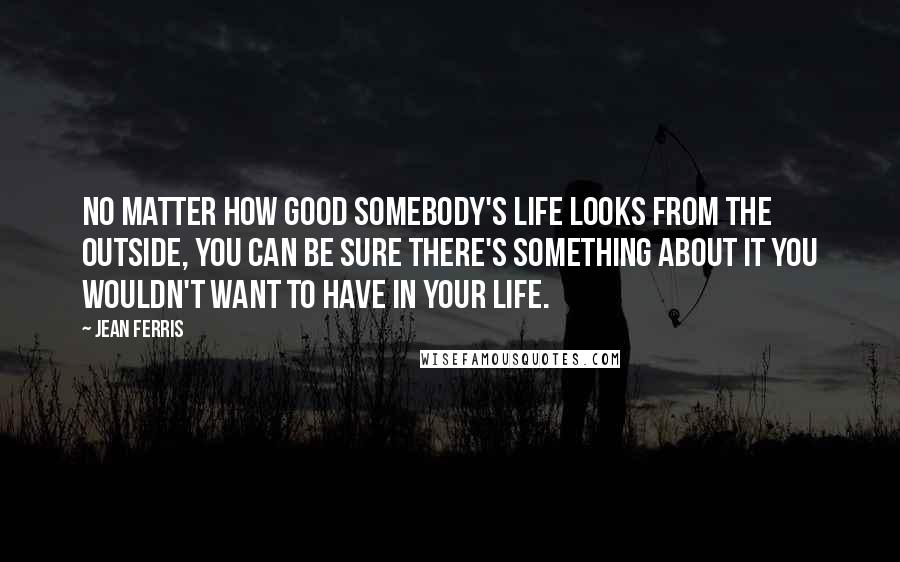 Jean Ferris Quotes: No matter how good somebody's life looks from the outside, you can be sure there's something about it you wouldn't want to have in your life.