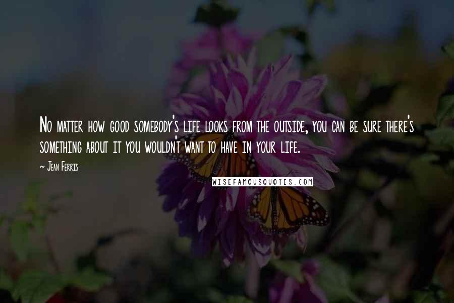 Jean Ferris Quotes: No matter how good somebody's life looks from the outside, you can be sure there's something about it you wouldn't want to have in your life.