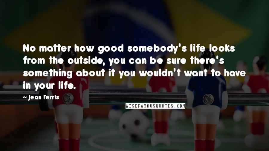 Jean Ferris Quotes: No matter how good somebody's life looks from the outside, you can be sure there's something about it you wouldn't want to have in your life.