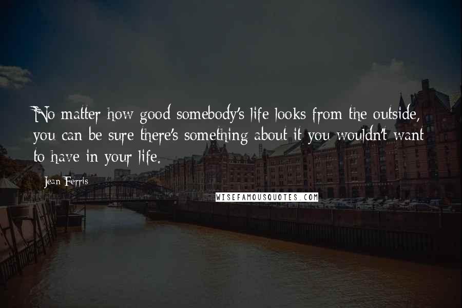 Jean Ferris Quotes: No matter how good somebody's life looks from the outside, you can be sure there's something about it you wouldn't want to have in your life.