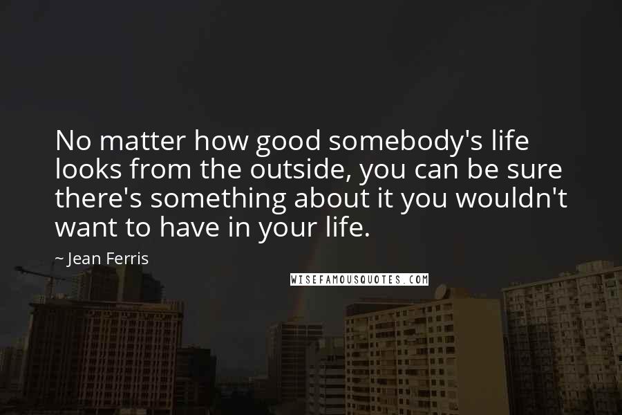 Jean Ferris Quotes: No matter how good somebody's life looks from the outside, you can be sure there's something about it you wouldn't want to have in your life.