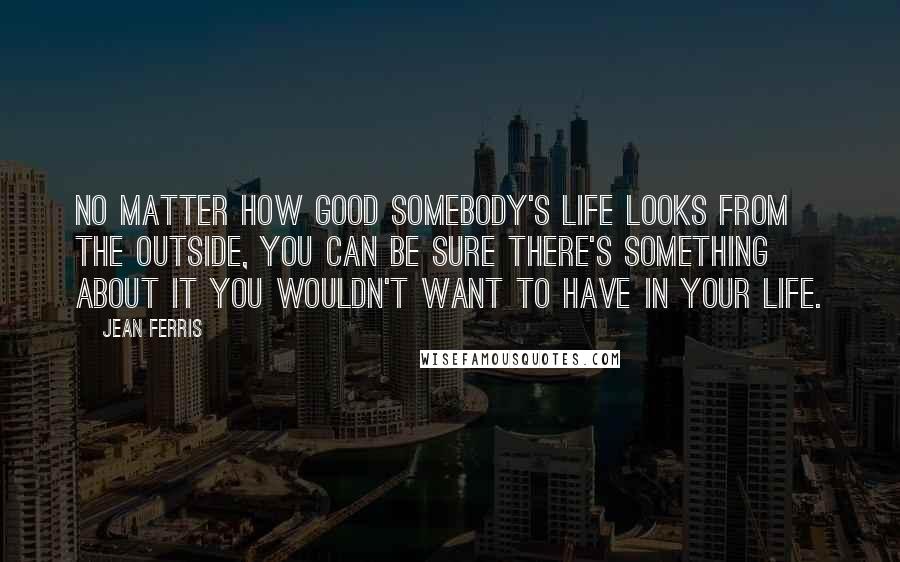 Jean Ferris Quotes: No matter how good somebody's life looks from the outside, you can be sure there's something about it you wouldn't want to have in your life.