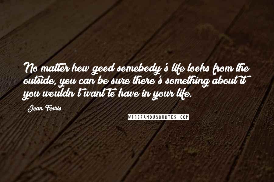 Jean Ferris Quotes: No matter how good somebody's life looks from the outside, you can be sure there's something about it you wouldn't want to have in your life.