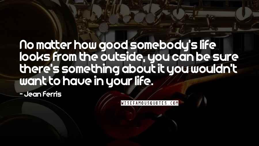 Jean Ferris Quotes: No matter how good somebody's life looks from the outside, you can be sure there's something about it you wouldn't want to have in your life.