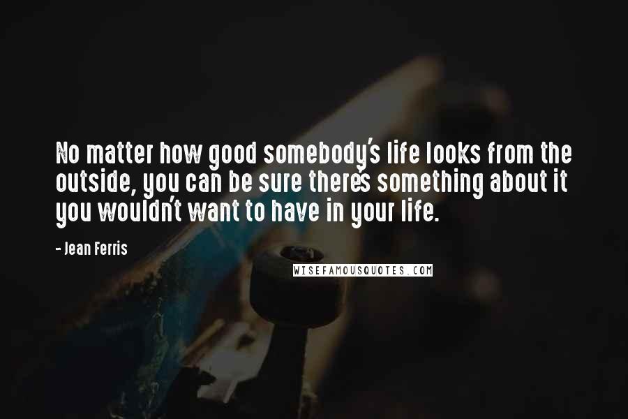 Jean Ferris Quotes: No matter how good somebody's life looks from the outside, you can be sure there's something about it you wouldn't want to have in your life.