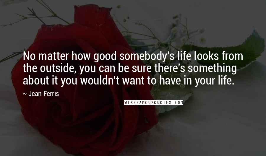 Jean Ferris Quotes: No matter how good somebody's life looks from the outside, you can be sure there's something about it you wouldn't want to have in your life.