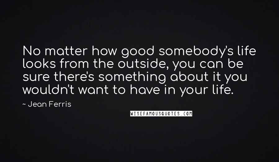 Jean Ferris Quotes: No matter how good somebody's life looks from the outside, you can be sure there's something about it you wouldn't want to have in your life.