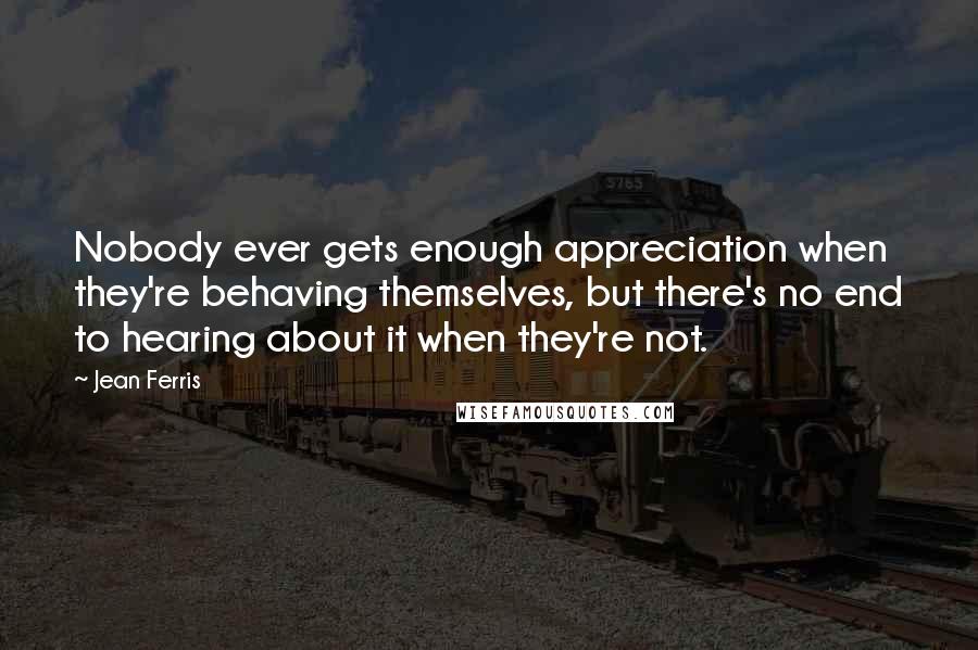 Jean Ferris Quotes: Nobody ever gets enough appreciation when they're behaving themselves, but there's no end to hearing about it when they're not.