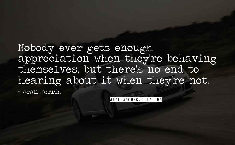 Jean Ferris Quotes: Nobody ever gets enough appreciation when they're behaving themselves, but there's no end to hearing about it when they're not.