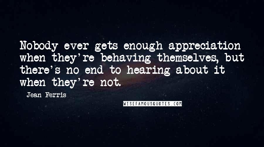 Jean Ferris Quotes: Nobody ever gets enough appreciation when they're behaving themselves, but there's no end to hearing about it when they're not.