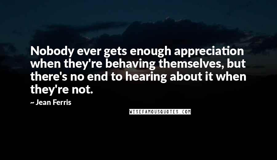 Jean Ferris Quotes: Nobody ever gets enough appreciation when they're behaving themselves, but there's no end to hearing about it when they're not.