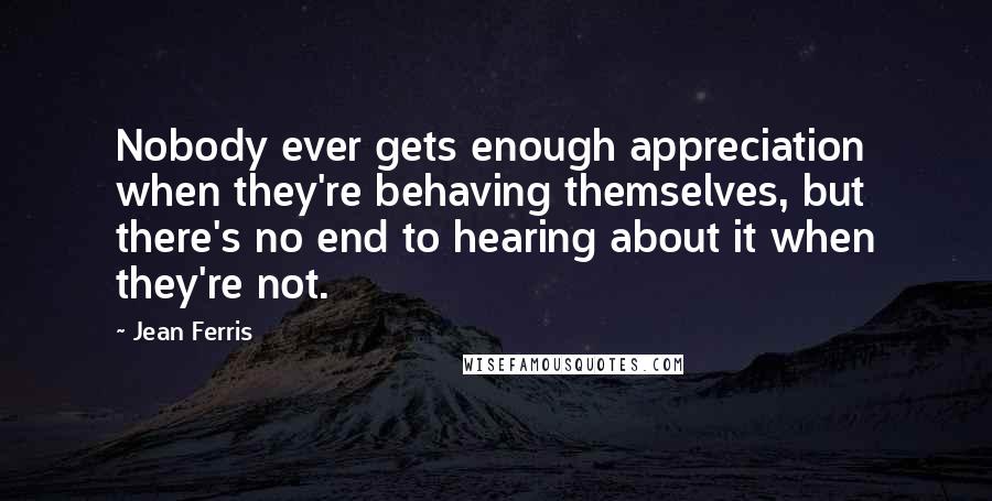 Jean Ferris Quotes: Nobody ever gets enough appreciation when they're behaving themselves, but there's no end to hearing about it when they're not.