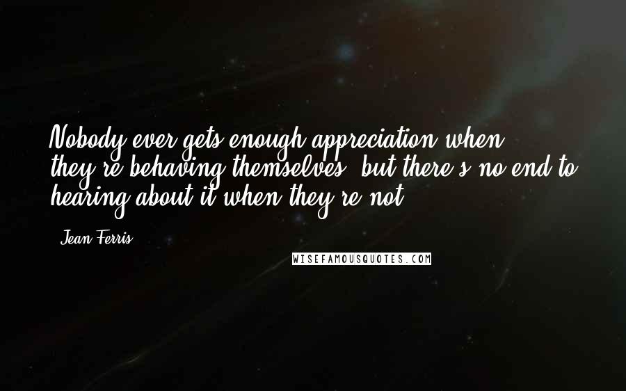 Jean Ferris Quotes: Nobody ever gets enough appreciation when they're behaving themselves, but there's no end to hearing about it when they're not.