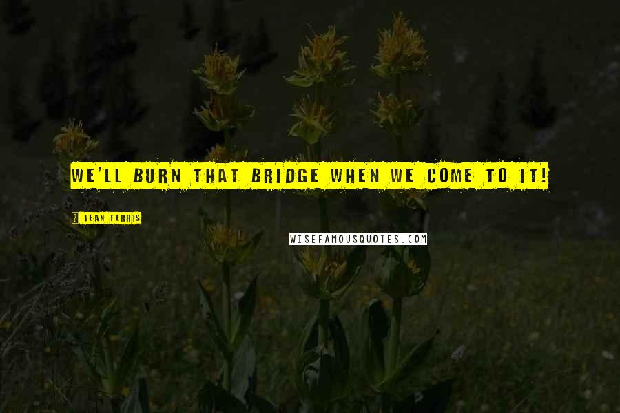 Jean Ferris Quotes: We'll burn that bridge when we come to it!