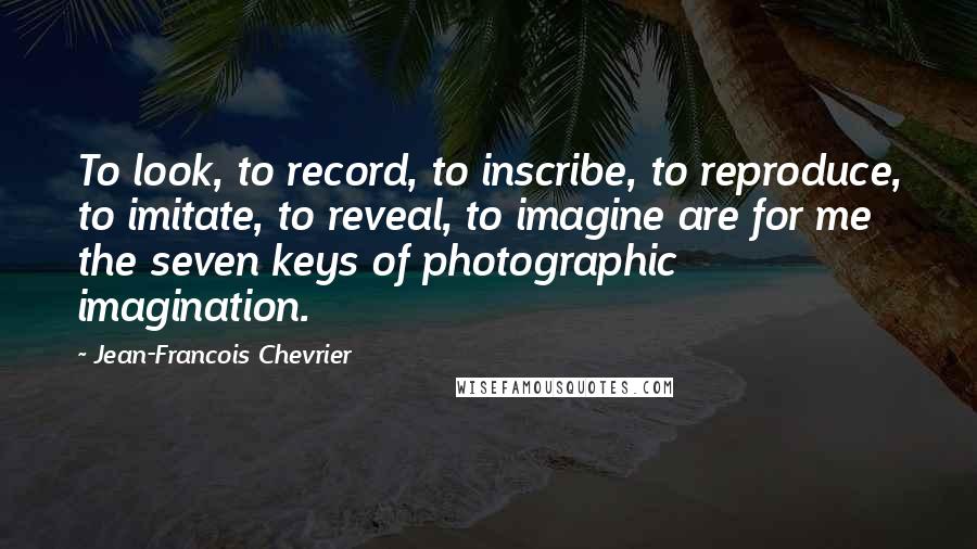 Jean-Francois Chevrier Quotes: To look, to record, to inscribe, to reproduce, to imitate, to reveal, to imagine are for me the seven keys of photographic imagination.