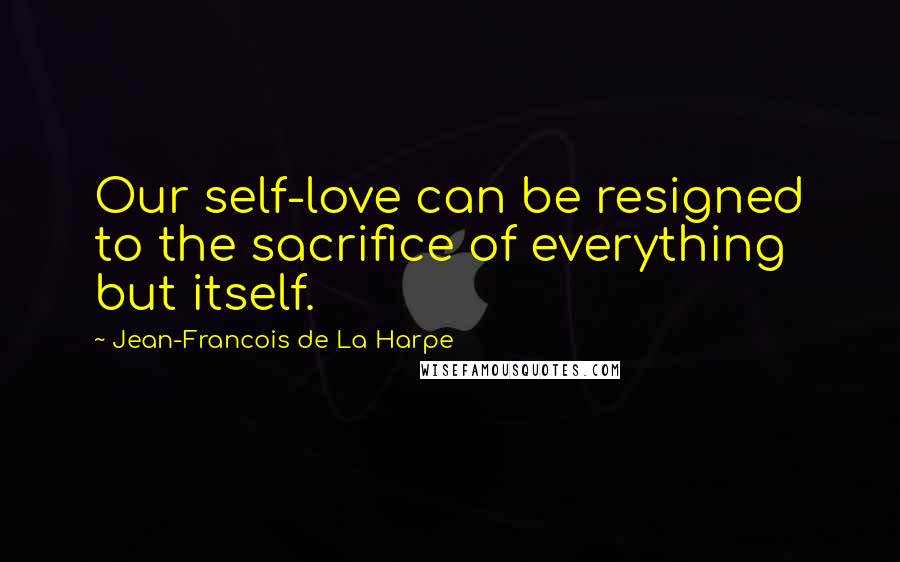 Jean-Francois De La Harpe Quotes: Our self-love can be resigned to the sacrifice of everything but itself.