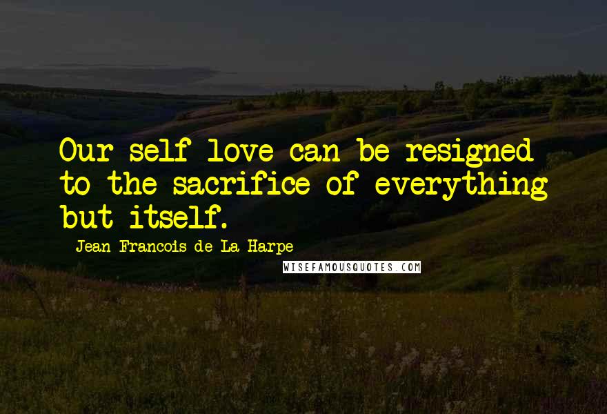 Jean-Francois De La Harpe Quotes: Our self-love can be resigned to the sacrifice of everything but itself.