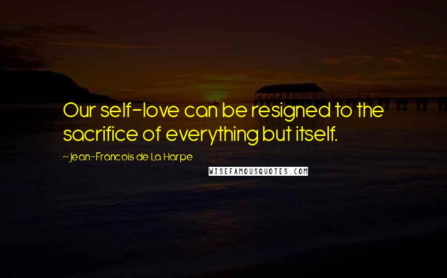 Jean-Francois De La Harpe Quotes: Our self-love can be resigned to the sacrifice of everything but itself.