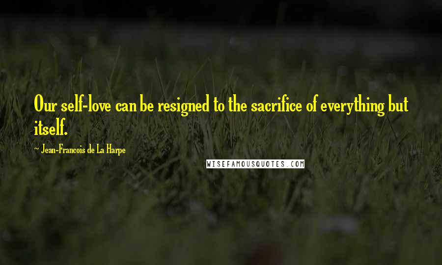 Jean-Francois De La Harpe Quotes: Our self-love can be resigned to the sacrifice of everything but itself.