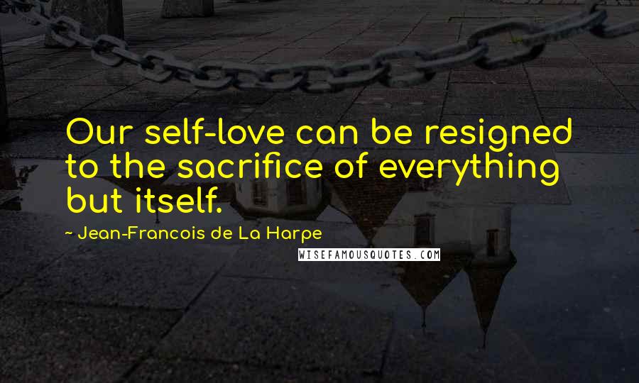 Jean-Francois De La Harpe Quotes: Our self-love can be resigned to the sacrifice of everything but itself.