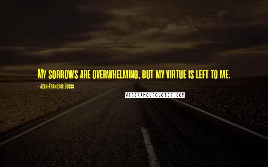 Jean-Francois Ducis Quotes: My sorrows are overwhelming, but my virtue is left to me.