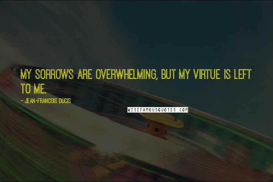 Jean-Francois Ducis Quotes: My sorrows are overwhelming, but my virtue is left to me.