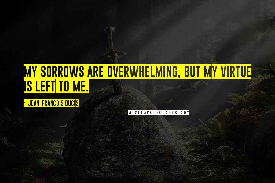 Jean-Francois Ducis Quotes: My sorrows are overwhelming, but my virtue is left to me.