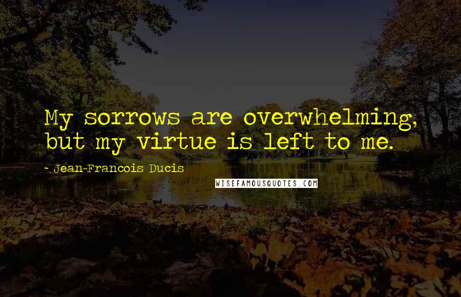 Jean-Francois Ducis Quotes: My sorrows are overwhelming, but my virtue is left to me.